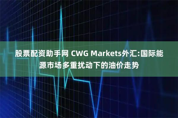 股票配资助手网 CWG Markets外汇:国际能源市场多重扰动下的油价走势