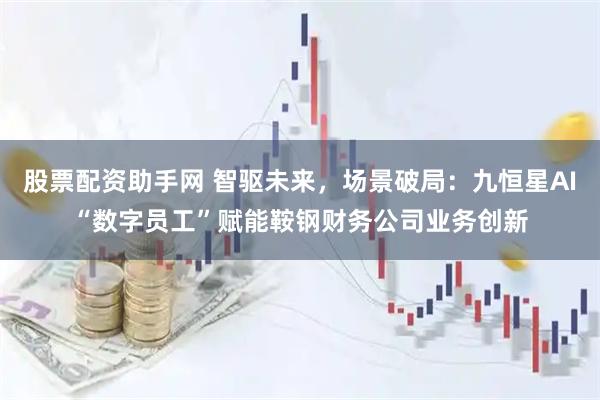 股票配资助手网 智驱未来，场景破局：九恒星AI“数字员工”赋能鞍钢财务公司业务创新