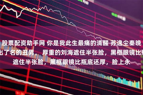 股票配资助手网 你是我此生最痛的清醒 苏逸尘秦晚吟 　沈锦哲是圈内出了名的丑男。 　　厚重的刘海遮住半张脸，黑框眼镜比瓶底还厚，脸上永