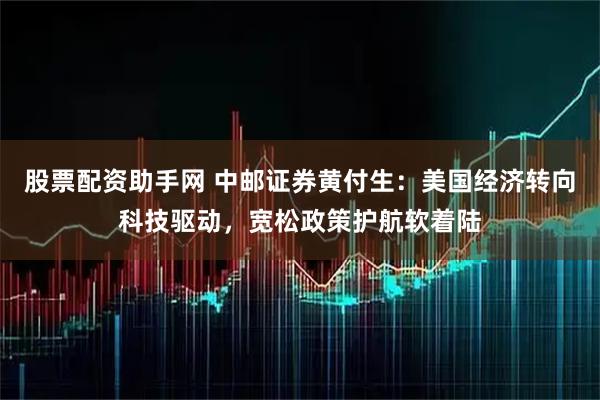 股票配资助手网 中邮证券黄付生：美国经济转向科技驱动，宽松政策护航软着陆