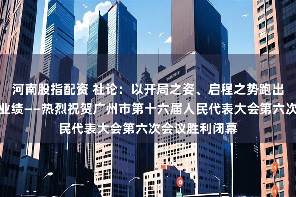 河南股指配资 社论：以开局之姿、启程之势跑出加速度干出新业绩——热烈祝贺广州市第十六届人民代表大会第六次会议胜利闭幕