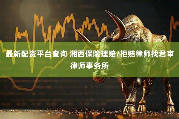 最新配资平台查询 湘西保险理赔/拒赔律师找君审律师事务所