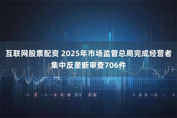 互联网股票配资 2025年市场监管总局完成经营者集中反垄断审查706件