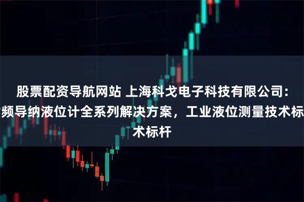 股票配资导航网站 上海科戈电子科技有限公司：射频导纳液位计全系列解决方案，工业液位测量技术标杆