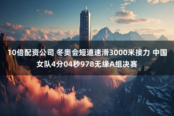 10倍配资公司 冬奥会短道速滑3000米接力 中国女队4分04秒978无缘A组决赛