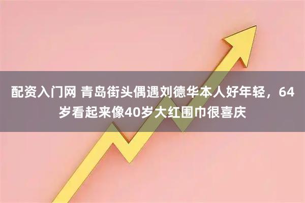 配资入门网 青岛街头偶遇刘德华本人好年轻，64岁看起来像40岁大红围巾很喜庆