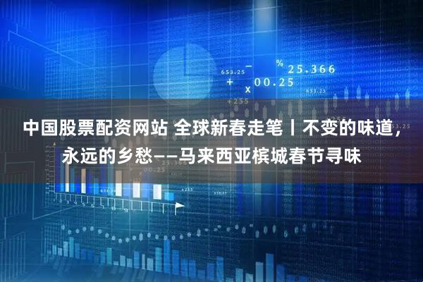 中国股票配资网站 全球新春走笔丨不变的味道，永远的乡愁——马来西亚槟城春节寻味