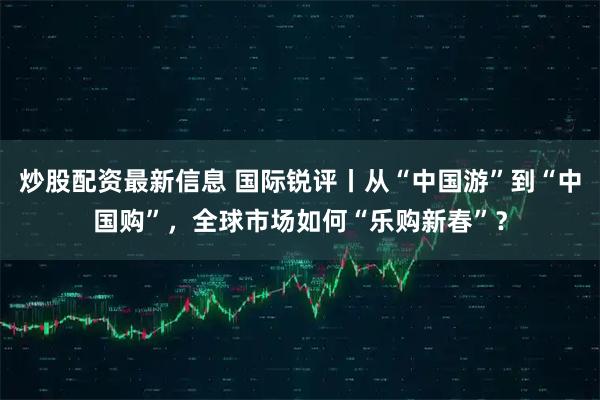 炒股配资最新信息 国际锐评丨从“中国游”到“中国购”，全球市场如何“乐购新春”？