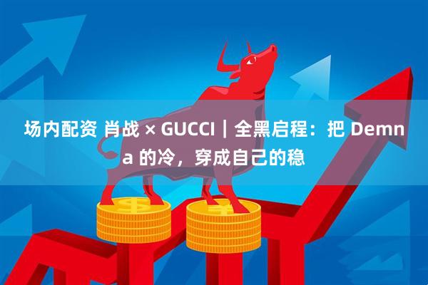 场内配资 肖战 × GUCCI｜全黑启程：把 Demna 的冷，穿成自己的稳