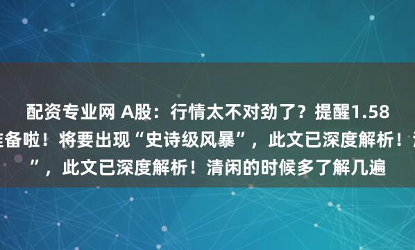 配资专业网 A股：行情太不对劲了？提醒1.58亿股民们赶紧快做好准备啦！将要出现“史诗级风暴”，此文已深度解析！清闲的时候多了解几遍