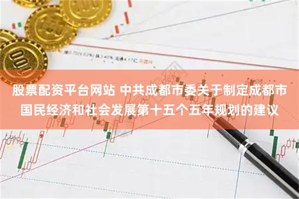 股票配资平台网站 中共成都市委关于制定成都市国民经济和社会发展第十五个五年规划的建议