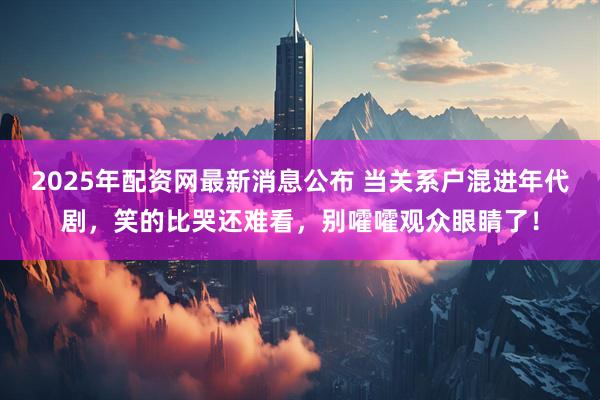 2025年配资网最新消息公布 当关系户混进年代剧，笑的比哭还难看，别嚯嚯观众眼睛了！