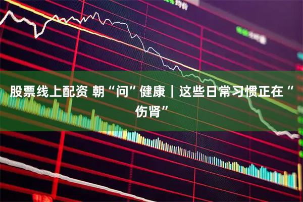 股票线上配资 朝“问”健康｜这些日常习惯正在“伤肾”