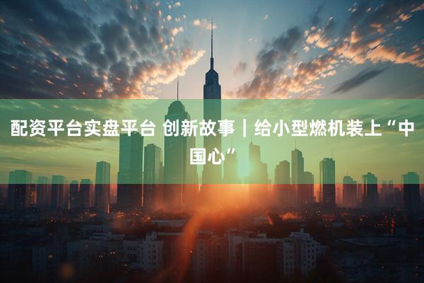 配资平台实盘平台 创新故事|给小型燃机装上“中国心”