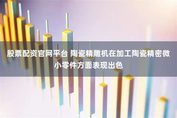 股票配资官网平台 陶瓷精雕机在加工陶瓷精密微小零件方面表现出色