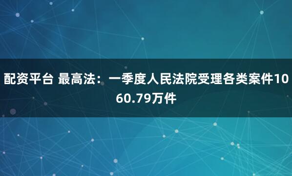 配资平台 最高法：一季度人民法院受理各类案件1060.79万件