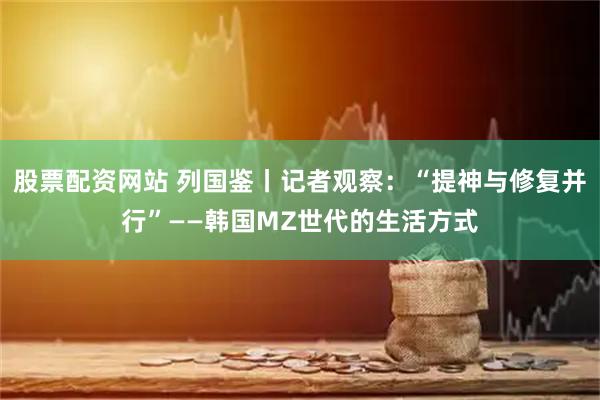 股票配资网站 列国鉴丨记者观察：“提神与修复并行”——韩国MZ世代的生活方式