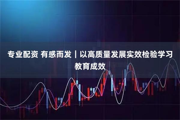专业配资 有感而发｜以高质量发展实效检验学习教育成效