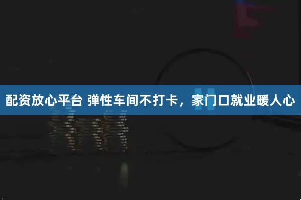 配资放心平台 弹性车间不打卡，家门口就业暖人心